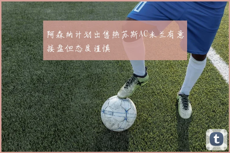 阿森纳计划出售热苏斯AC米兰有意接盘但态度谨慎