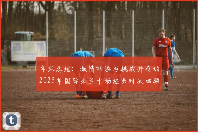 年末总结：激情四溢与挑战并存的2025年国际米兰十场经典对决回顾